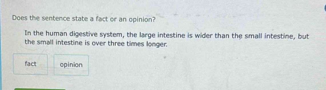 does the sentence state a fact or an opinion? in the human digestive system, the large intestine is wider than the small intestine, but the small intestine is over three times longer. fact opinion