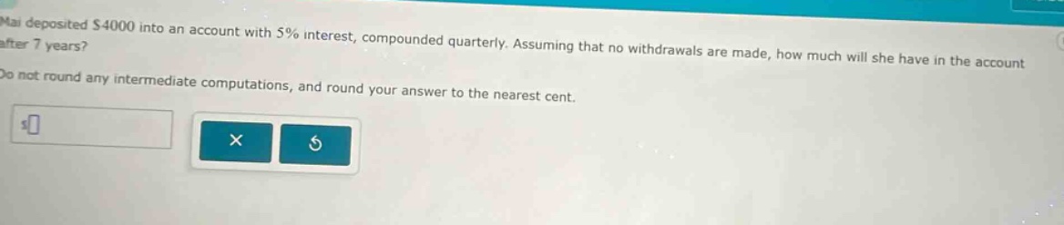 mai deposited $4000 into an account with 5% interest, compounded quarterly. assuming that no withdrawals are made, how much will she have in the account after 7 years? do not round any intermediate computations, and round your answer to the nearest cent.