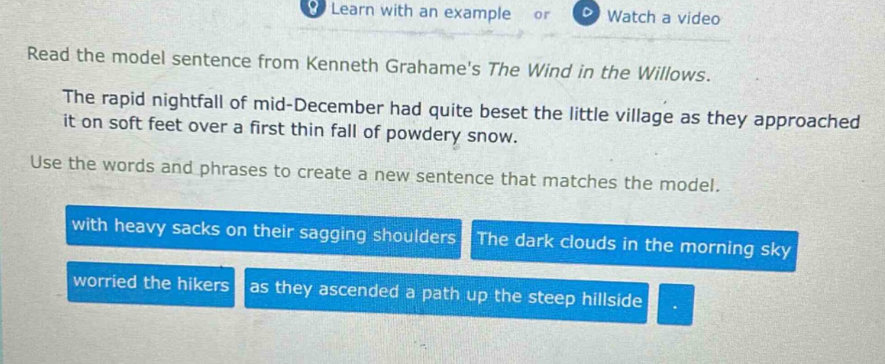 read the model sentence from kenneth grahames the wind in the willows. the rapid nightfall of mid - december had quite beset the little village as they approached it on soft feet over a first thin fall of powdery snow. use the words and phrases to create a new sentence that matches the model. with heavy sacks on their sagging shoulders the dark clouds in the morning sky worried the hikers as they ascended a path up the steep hillside.