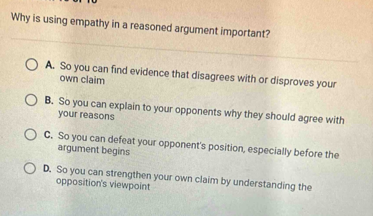 why is using empathy in a reasoned argument important? a. so you can find evidence that disagrees with or disproves your own claim b. so you can explain to your opponents why they should agree with your reasons c. so you can defeat your opponents position, especially before the argument begins d. so you can strengthen your own claim by understanding the oppositions viewpoint