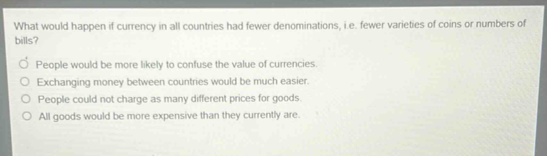 what would happen if currency in all countries had fewer denominations, i.e. fewer varieties of coins or numbers of bills? people would be more likely to confuse the value of currencies. exchanging money between countries would be much easier. people could not charge as many different prices for goods. all goods would be more expensive than they currently are.