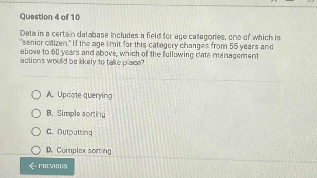 question 4 of 10 data in a certain database includes a field for age categories, one of which is \senior citizen.\ if the age limit for this category changes from 55 years and above to 60 years and above, which of the following data management actions would be likely to take place? a. update querying b. simple sorting c. outputting d. complex sorting