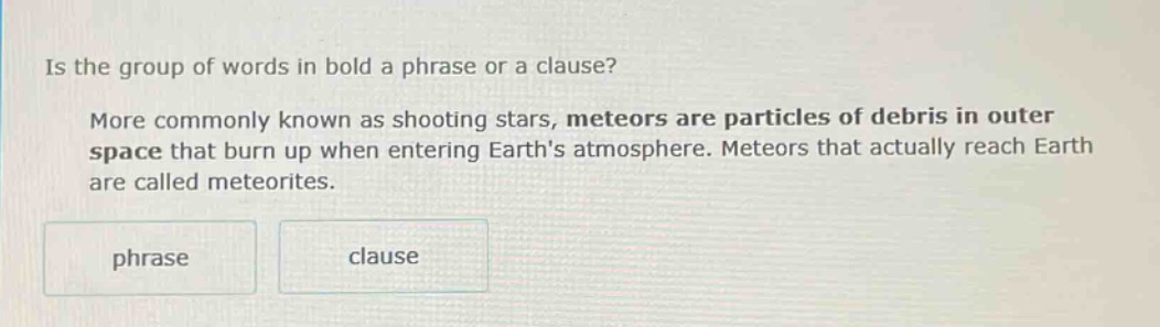 is the group of words in bold a phrase or a clause? more commonly known as shooting stars, meteors are particles of debris in outer space that burn up when entering earths atmosphere. meteors that actually reach earth are called meteorites. phrase clause