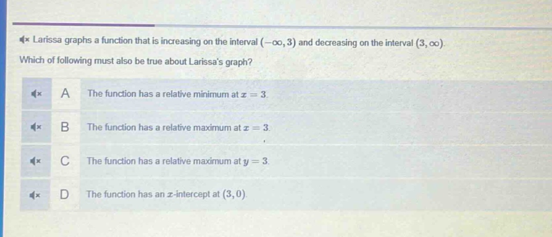 larissa graphs a function that is increasing on the interval (-∞, 3) and decreasing on the interval (3, ∞). which of following must also be true about larissas graph? a the function has a relative minimum at x = 3. b the function has a relative maximum at x = 3. c the function has a relative maximum at y = 3. d the function has an x - intercept at (3,0).