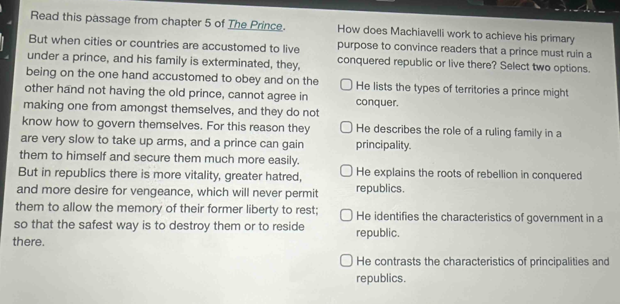 read this passage from chapter 5 of the prince. but when cities or countries are accustomed to live under a prince, and his family is exterminated, they, being on the one hand accustomed to obey and on the other hand not having the old prince, cannot agree in making one from amongst themselves, and they do not know how to govern themselves. for this reason they are very slow to take up arms, and a prince can gain them to himself and secure them much more easily. but in republics there is more vitality, greater hatred, and more desire for vengeance, which will never permit them to allow the memory of their former liberty to rest; so that the safest way is to destroy them or to reside there. how does machiavelli work to achieve his primary purpose to convince readers that a prince must ruin a conquered republic or live there? select two options. he lists the types of territories a prince might conquer. he describes the role of a ruling family in a principality. he explains the roots of rebellion in conquered republics. he identifies the characteristics of government in a republic. he contrasts the characteristics of principalities and republics.