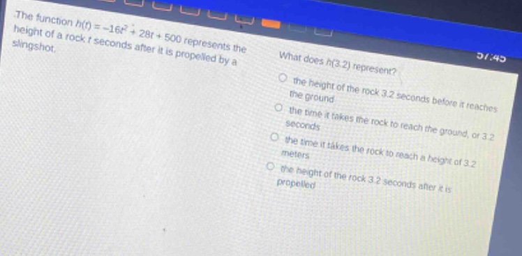 the function h(t)= - 16t² + 28t + 500 represents the height of a rock t seconds after it is propelled by a slingshot. what does h(3.2) represent? the height of the rock 3.2 seconds before it reaches the ground the time it takes the rock to reach the ground, or 3.2 seconds the time it takes the rock to reach a height of 3.2 meters the height of the rock 3.2 seconds after it is propelled