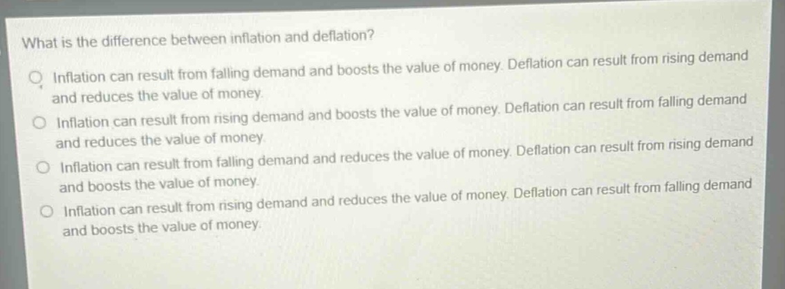 what is the difference between inflation and deflation?\no inflation can result from falling demand and boosts the value of money. deflation can result from rising demand and reduces the value of money.\no inflation can result from rising demand and boosts the value of money. deflation can result from falling demand and reduces the value of money.\no inflation can result from falling demand and reduces the value of money. deflation can result from rising demand and boosts the value of money.\no inflation can result from rising demand and reduces the value of money. deflation can result from falling demand and boosts the value of money.