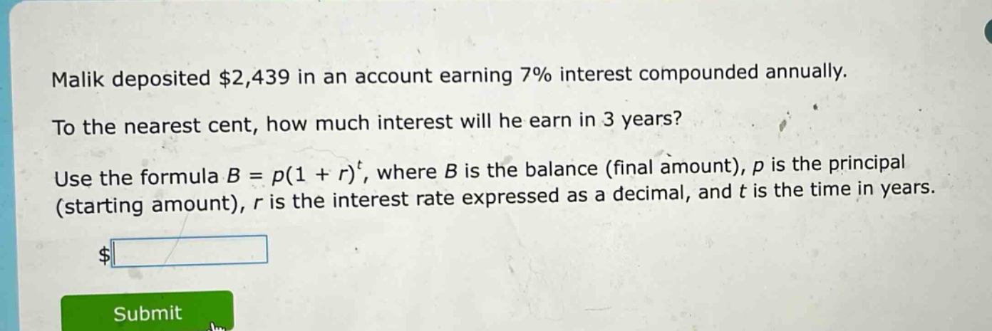 malik deposited $2,439 in an account earning 7% interest compounded annually. to the nearest cent, how much interest will he earn in 3 years? use the formula b = p(1 + r)^t, where b is the balance (final amount), p is the principal (starting amount), r is the interest rate expressed as a decimal, and t is the time in years.