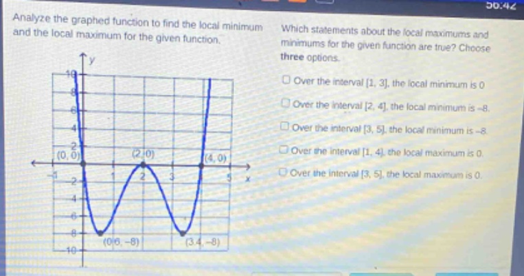 analyze the graphed function to find the local minimum and the local maximum for the given function. which statements about the local maximums and minimums for the given function are true? choose three options. over the interval 1, 3, the local minimum is 0. over the interval 2, 4, the local minimum is -8. over the interval 3, 5, the local minimum is -8. over the interval 1, 4, the local maximum is 0. over the interval 3, 5, the local maximum is 0.