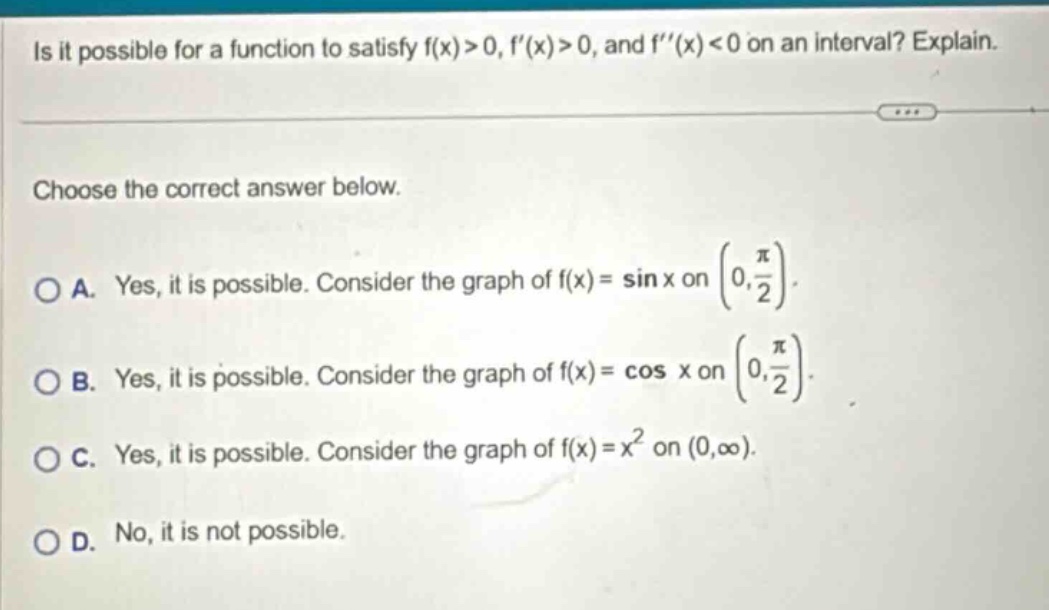 is it possible for a function to satisfy f(x)>0, f(x)>0, and f(x)<0 on an interval? explain. choose the correct answer below. o a. yes, it is possible. consider the graph of f(x)=sin x on (0,π/2). o b. yes, it is possible. consider the graph of f(x)=cos x on (0,π/2). o c. yes, it is possible. consider the graph of f(x)=x² on (0,∞). o d. no, it is not possible.