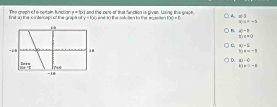 the graph of a certain function y = f(x) and the zero of that function is given. using this graph, find a) the x - intercept of the graph of y = f(x) and b) the solution to the equation f(x)=0. a. a) 0 b) x = - 5 b. a) - 5 b) x = 0 c. a) - 5 b) x = - 5 d. a) - 6 b) x = - 6
