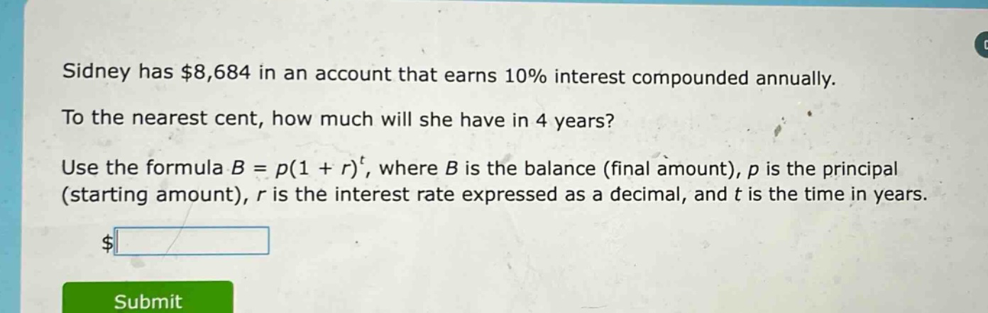 sidney has $8,684 in an account that earns 10% interest compounded annually. to the nearest cent, how much will she have in 4 years? use the formula b = p(1 + r)^t, where b is the balance (final amount), p is the principal (starting amount), r is the interest rate expressed as a decimal, and t is the time in years.