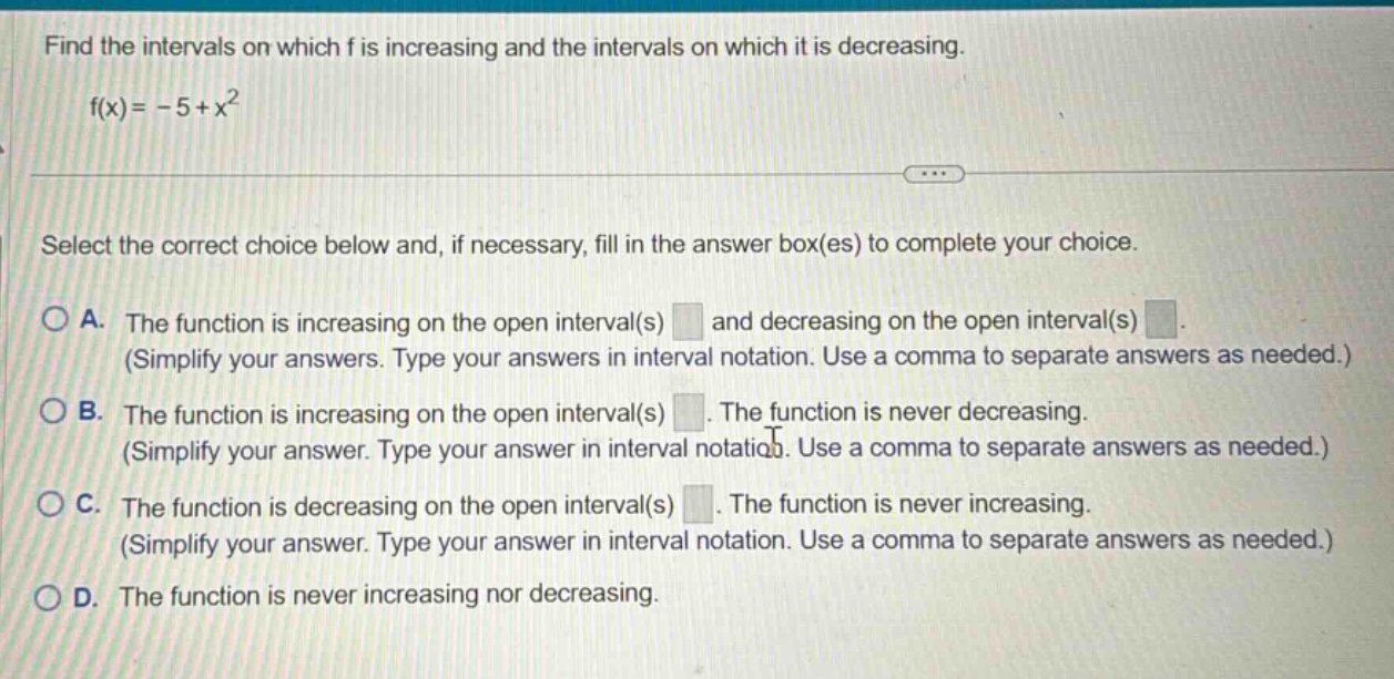 find the intervals on which f is increasing and the intervals on which it is decreasing. f(x)= -5 + x^2 select the correct choice below and, if necessary, fill in the answer box(es) to complete your choice. a. the function is increasing on the open interval(s) and decreasing on the open interval(s) (simplify your answers. type your answers in interval notation. use a comma to separate answers as needed.) b. the function is increasing on the open interval(s). the function is never decreasing. (simplify your answer. type your answer in interval notation. use a comma to separate answers as needed.) c. the function is decreasing on the open interval(s). the function is never increasing. (simplify your answer. type your answer in interval notation. use a comma to separate answers as needed.) d. the function is never increasing nor decreasing.