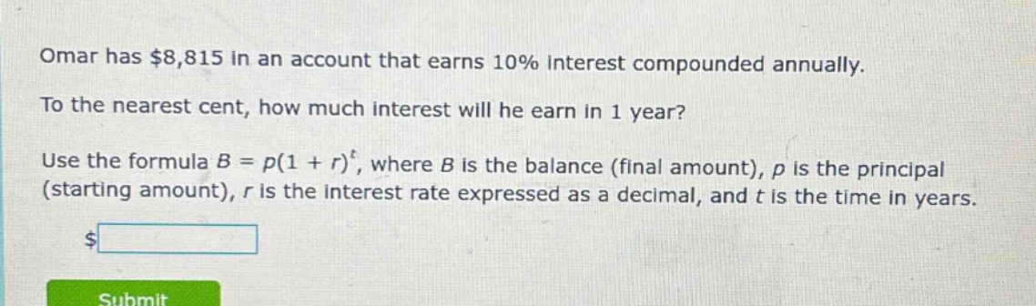 omar has $8,815 in an account that earns 10% interest compounded annually. to the nearest cent, how much interest will he earn in 1 year? use the formula b = p(1 + r)^t, where b is the balance (final amount), p is the principal (starting amount), r is the interest rate expressed as a decimal, and t is the time in years.