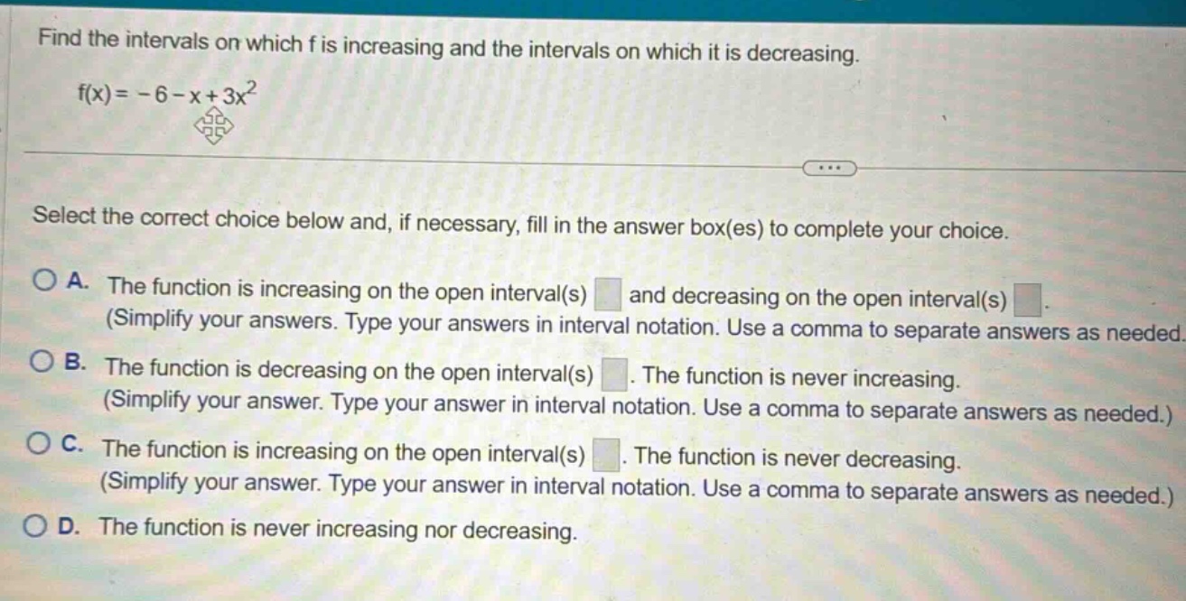 find the intervals on which f is increasing and the intervals on which it is decreasing. f(x)= - 6 - x + 3x^2 select the correct choice below and, if necessary, fill in the answer box(es) to complete your choice. o a. the function is increasing on the open interval(s) and decreasing on the open interval(s) (simplify your answers. type your answers in interval notation. use a comma to separate answers as needed. o b. the function is decreasing on the open interval(s). the function is never increasing. (simplify your answer. type your answer in interval notation. use a comma to separate answers as needed.) o c. the function is increasing on the open interval(s). the function is never decreasing. (simplify your answer. type your answer in interval notation. use a comma to separate answers as needed.) o d. the function is never increasing nor decreasing.
