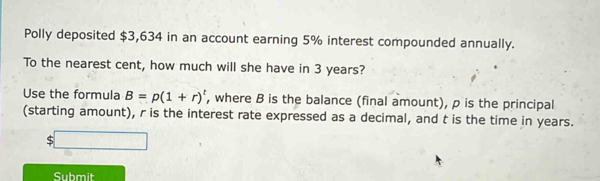 polly deposited $3,634 in an account earning 5% interest compounded annually. to the nearest cent, how much will she have in 3 years? use the formula b = p(1 + r)^t, where b is the balance (final amount), p is the principal (starting amount), r is the interest rate expressed as a decimal, and t is the time in years.