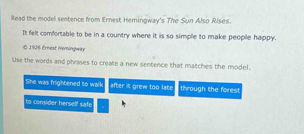 read the model sentence from ernest hemingways the sun also rises. it felt comfortable to be in a country where it is so simple to make people happy. © 1926 ernest hemingway use the words and phrases to create a new sentence that matches the model. she was frightened to walk after it grew too late through the forest to consider herself safe.