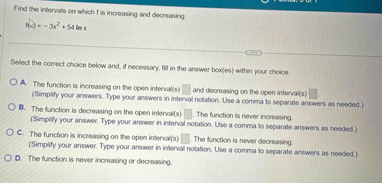 find the intervals on which f is increasing and decreasing. f(x)= - 3x² + 54 ln x select the correct choice below and, if necessary, fill in the answer box(es) within your choice. a. the function is increasing on the open interval(s) and decreasing on the open interval(s) (simplify your answers. type your answers in interval notation. use a comma to separate answers as needed.) b. the function is decreasing on the open interval(s). the function is never increasing. (simplify your answer. type your answer in interval notation. use a comma to separate answers as needed.) c. the function is increasing on the open interval(s). the function is never decreasing. (simplify your answer. type your answer in interval notation. use a comma to separate answers as needed.) d. the function is never increasing or decreasing.