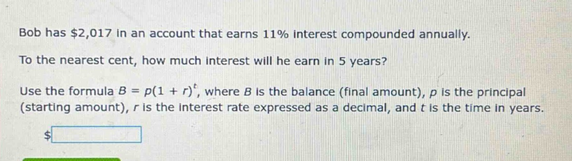 bob has $2,017 in an account that earns 11% interest compounded annually. to the nearest cent, how much interest will he earn in 5 years? use the formula b = p(1 + r)^t, where b is the balance (final amount), p is the principal (starting amount), r is the interest rate expressed as a decimal, and t is the time in years.