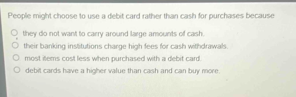 people might choose to use a debit card rather than cash for purchases because they do not want to carry around large amounts of cash. their banking institutions charge high fees for cash withdrawals. most items cost less when purchased with a debit card. debit cards have a higher value than cash and can buy more.
