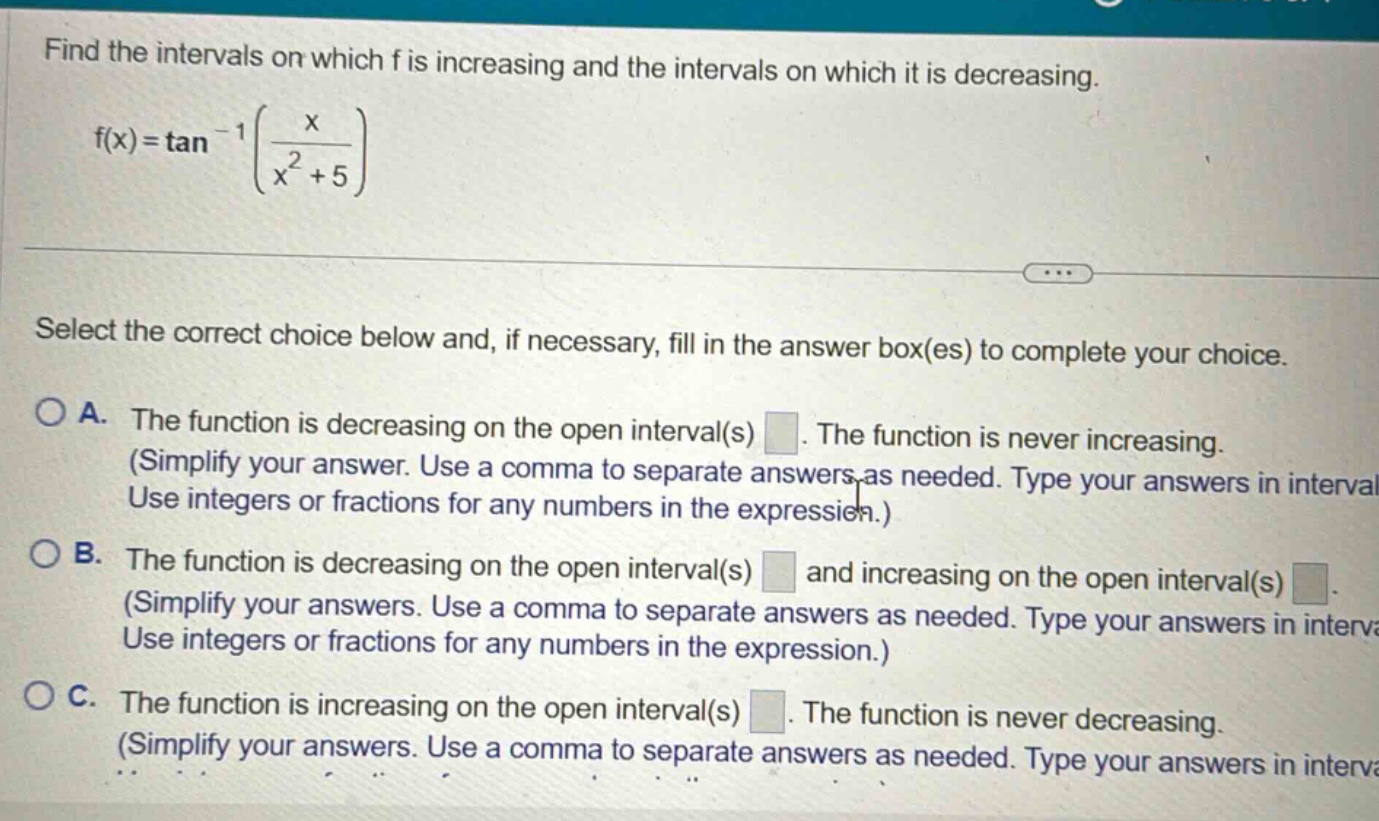 find the intervals on which f is increasing and the intervals on which it is decreasing. f(x)=tan^(-1)(x/(x^(2)+5)) select the correct choice below and, if necessary, fill in the answer box(es) to complete your choice. a. the function is decreasing on the open interval(s) . the function is never increasing. (simplify your answer. use a comma to separate answers as needed. type your answers in interval use integers or fractions for any numbers in the expression.) b. the function is decreasing on the open interval(s) and increasing on the open interval(s) . (simplify your answers. use a comma to separate answers as needed. type your answers in interva use integers or fractions for any numbers in the expression.) c. the function is increasing on the open interval(s) . the function is never decreasing. (simplify your answers. use a comma to separate answers as needed. type your answers in interva