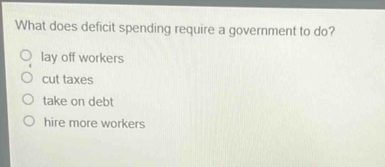 what does deficit spending require a government to do? lay off workers cut taxes take on debt hire more workers