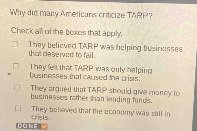 why did many americans criticize tarp? check all of the boxes that apply. they believed tarp was helping businesses that deserved to fail. they felt that tarp was only helping businesses that caused the crisis. they argued that tarp should give money to businesses rather than lending funds. they believed that the economy was still in crisis. done
