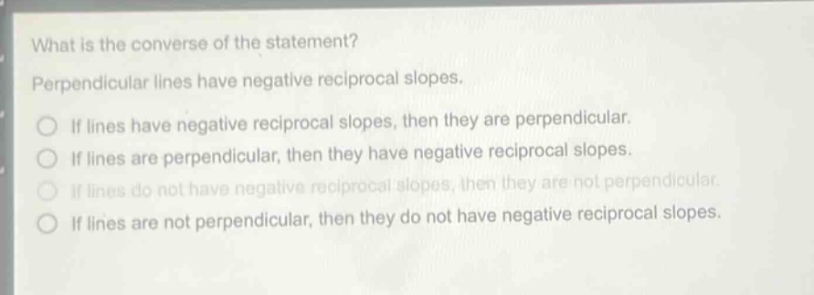 what is the converse of the statement? perpendicular lines have negative reciprocal slopes. if lines have negative reciprocal slopes, then they are perpendicular. if lines are perpendicular, then they have negative reciprocal slopes. if lines do not have negative reciprocal slopes, then they are not perpendicular. if lines are not perpendicular, then they do not have negative reciprocal slopes.