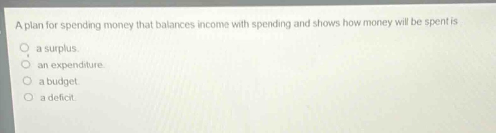 a plan for spending money that balances income with spending and shows how money will be spent is\na surplus.\nan expenditure.\na budget.\na deficit.