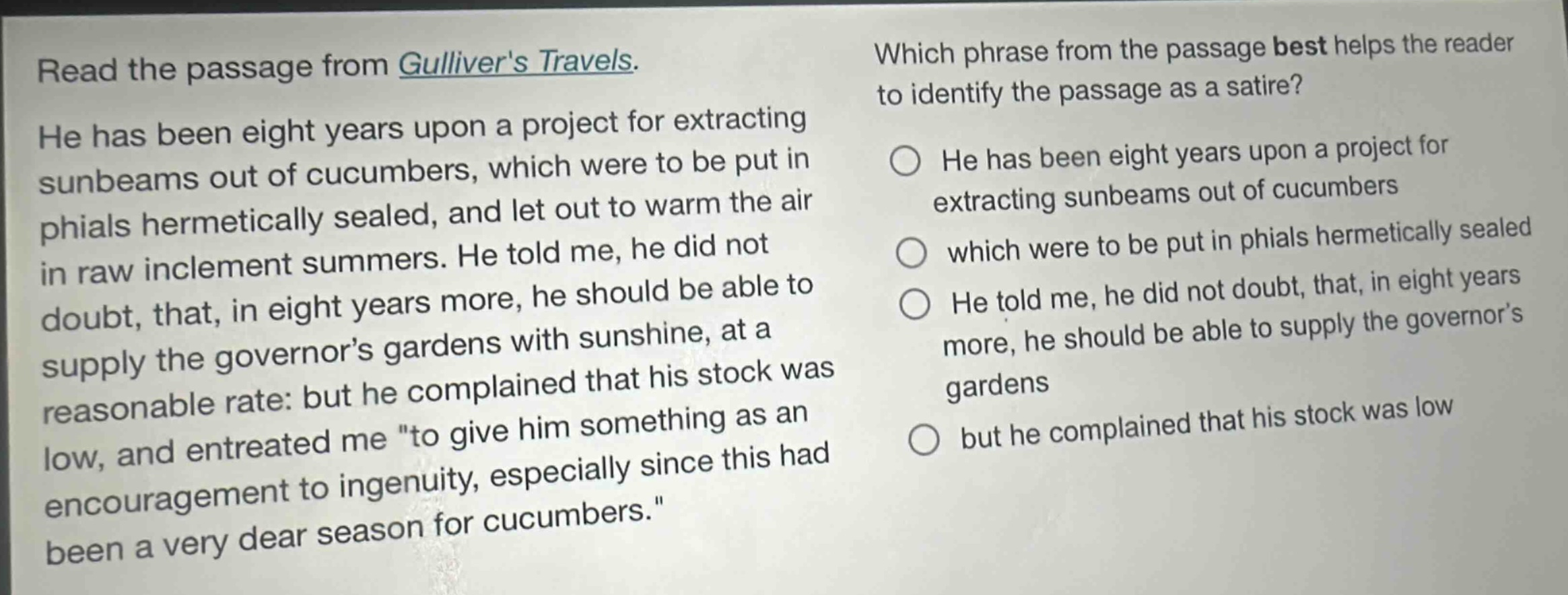read the passage from gullivers travels. he has been eight years upon a project for extracting sunbeams out of cucumbers, which were to be put in phials hermetically sealed, and let out to warm the air in raw inclement summers. he told me, he did not doubt, that, in eight years more, he should be able to supply the governors gardens with sunshine, at a reasonable rate: but he complained that his stock was low, and entreated me \to give him something as an encouragement to ingenuity, especially since this had been a very dear season for cucumbers.\ which phrase from the passage best helps the reader to identify the passage as a satire? he has been eight years upon a project for extracting sunbeams out of cucumbers which were to be put in phials hermetically sealed he told me, he did not doubt, that, in eight years more, he should be able to supply the governors gardens but he complained that his stock was low