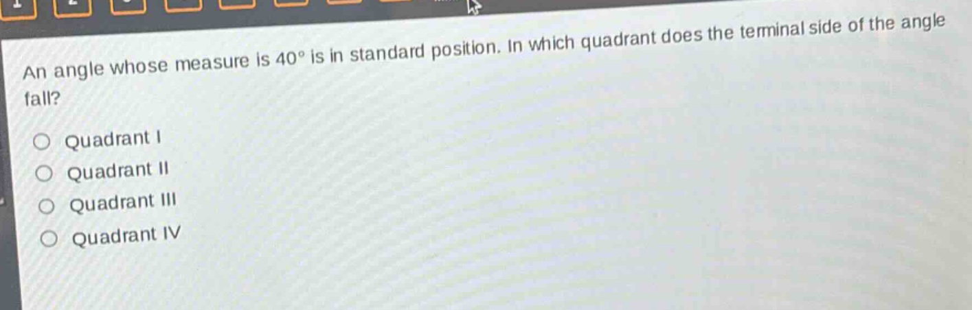 an angle whose measure is 40° is in standard position. in which quadrant does the terminal side of the angle fall?\nquadrant i\nquadrant ii\nquadrant iii\nquadrant iv