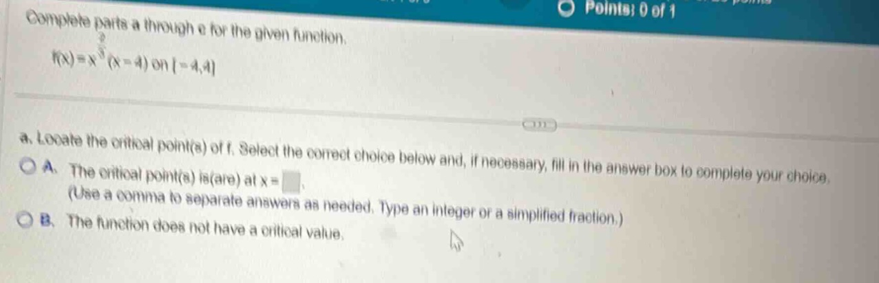 complete parts a through e for the given function. f(x)=x^(2/3)(x - 4) on -4,4 a. locate the critical point(s) of f. select the correct choice below and, if necessary, fill in the answer box to complete your choice. a. the critical point(s) is(are) at x= (use a comma to separate answers as needed. type an integer or a simplified fraction.) b. the function does not have a critical value.