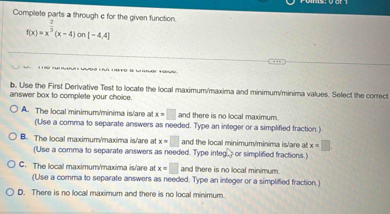 complete parts a through c for the given function. f(x)=x^(2/3)(x - 4) on -4,4 b. use the first derivative test to locate the local maximum/maxima and minimum/minima values. select the correct answer box to complete your choice. a. the local minimum/minima is/are at x = and there is no local maximum. (use a comma to separate answers as needed. type an integer or a simplified fraction.) b. the local maximum/maxima is/are at x = and the local minimum/minima is/are at x = (use a comma to separate answers as needed. type integer or simplified fractions.) c. the local maximum/maxima is/are at x = and there is no local minimum. (use a comma to separate answers as needed. type an integer or a simplified fraction.) d. there is no local maximum and there is no local minimum.