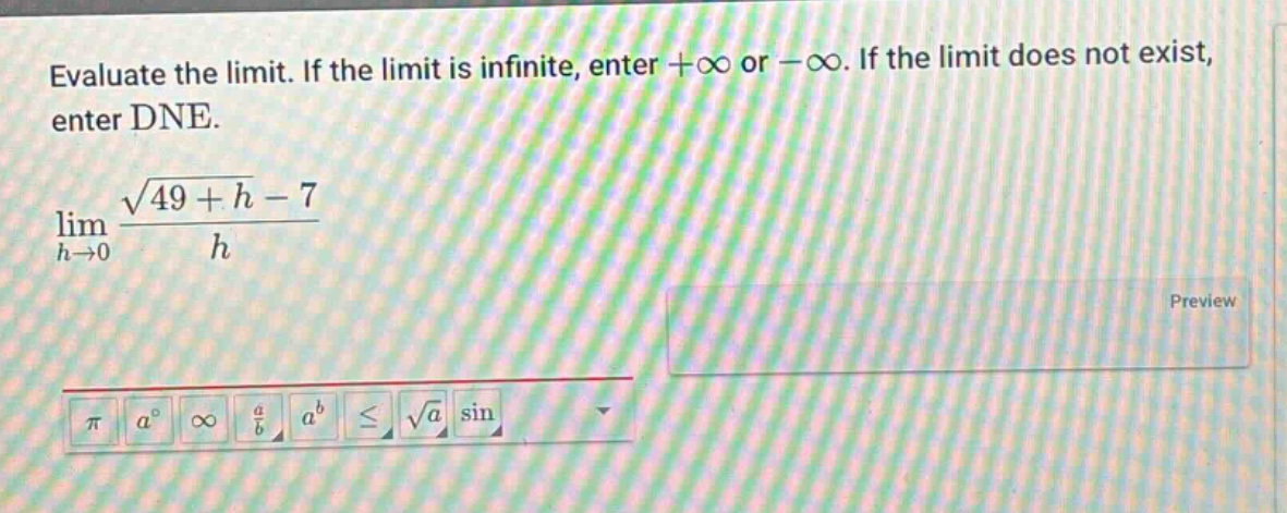 evaluate the limit. if the limit is infinite, enter +∞ or -∞. if the limit does not exist, enter dne. lim h→0 (√(49 + h) - 7)/h