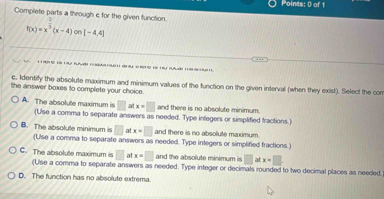 complete parts a through c for the given function. f(x)=x^(2/3)(x - 4) on -4,4 c. identify the absolute maximum and minimum values of the function on the given interval (when they exist). select the correct answer boxes to complete your choice. a. the absolute maximum is at x = and there is no absolute minimum. (use a comma to separate answers as needed. type integers or simplified fractions.) b. the absolute minimum is at x = and there is no absolute maximum. (use a comma to separate answers as needed. type integers or simplified fractions.) c. the absolute maximum is at x = and the absolute minimum is at x =. (use a comma to separate answers as needed. type integer or decimals rounded to two decimal places as needed.) d. the function has no absolute extrema.