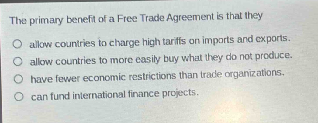 the primary benefit of a free trade agreement is that they allow countries to charge high tariffs on imports and exports. allow countries to more easily buy what they do not produce. have fewer economic restrictions than trade organizations. can fund international finance projects.