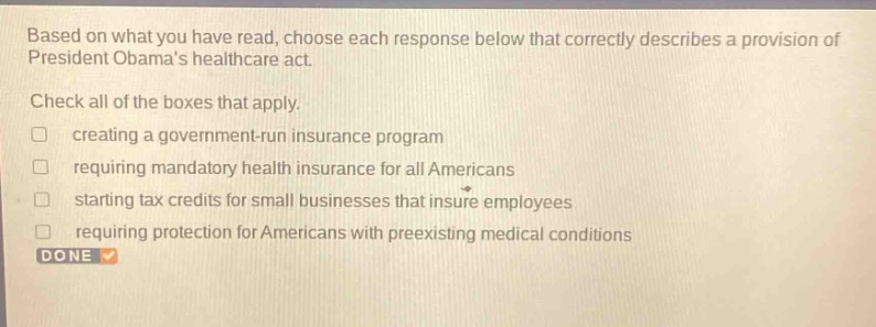 based on what you have read, choose each response below that correctly describes a provision of president obamas healthcare act. check all of the boxes that apply. creating a government - run insurance program requiring mandatory health insurance for all americans starting tax credits for small businesses that insure employees requiring protection for americans with preexisting medical conditions done