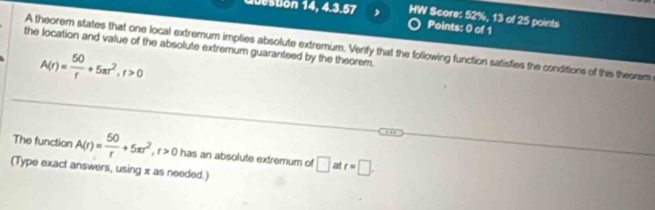 a theorem states that one local extremum implies absolute extremum. verify that the following function satisfies the conditions of the theorem and find the location and value of the absolute extremum guaranteed by the theorem. a(r)=50/r + 5πr²,r>0 the function a(r)=50/r + 5πr²,r>0 has an absolute extremum of at r= . (type exact answers, using π as needed.)