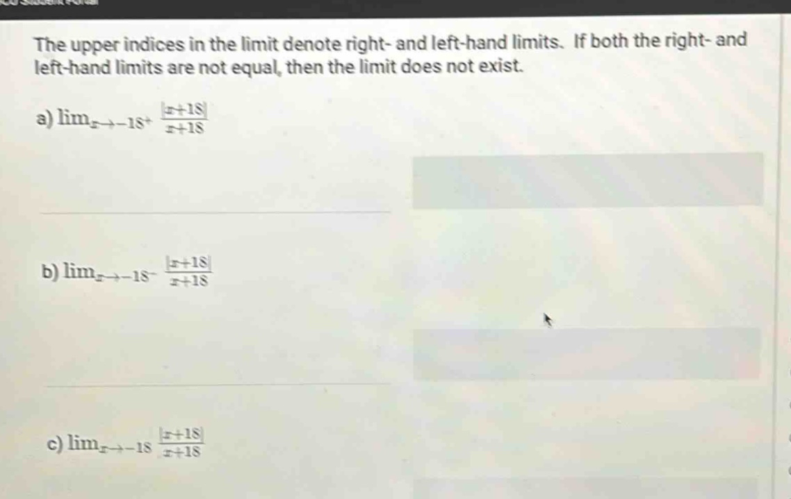 the upper indices in the limit denote right - and left - hand limits. if both the right - and left - hand limits are not equal, then the limit does not exist. a) lim_{x→ - 18^+} \frac{|x + 18|}{x + 18} b) lim_{x→ - 18^-} \frac{|x + 18|}{x + 18} c) lim_{x→ - 18} \frac{|x + 18|}{x + 18}
