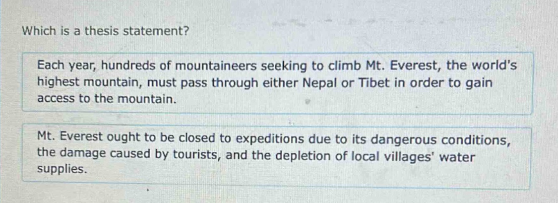 which is a thesis statement? each year, hundreds of mountaineers seeking to climb mt. everest, the world’s highest mountain, must pass through either nepal or tibet in order to gain access to the mountain. mt. everest ought to be closed to expeditions due to its dangerous conditions, the damage caused by tourists, and the depletion of local villages’ water supplies.