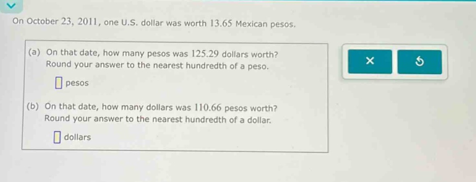 on october 23, 2011, one u.s. dollar was worth 13.65 mexican pesos. (a) on that date, how many pesos was 125.29 dollars worth? round your answer to the nearest hundredth of a peso. pesos (b) on that date, how many dollars was 110.66 pesos worth? round your answer to the nearest hundredth of a dollar. dollars