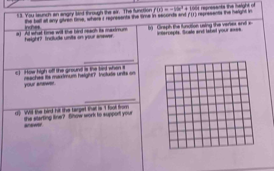 13. you launch an angry bird through the air. the function f(t)= - 10t² + 100t represents the height of the ball at any given time, where t represents the time in seconds and f(t) represents the height in inches.\na) at what time will the bird reach its maximum height? include units on your answer.\nb) graph the function using the vertex and x - intercepts. scale and label your axes.\nc) how high off the ground is the bird when it reaches its maximum height? include units on your answer.\nd) will the bird hit the target that is 1 foot from the starting line? show work to support your answer.
