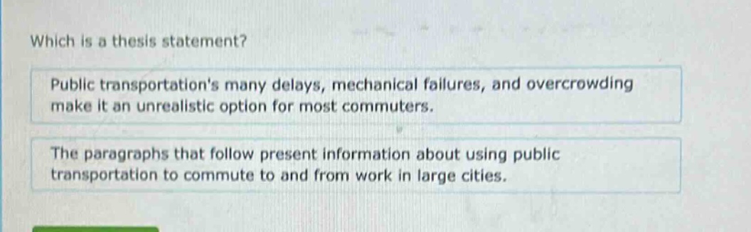 which is a thesis statement? public transportations many delays, mechanical failures, and overcrowding make it an unrealistic option for most commuters. the paragraphs that follow present information about using public transportation to commute to and from work in large cities.