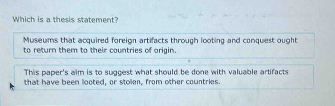 which is a thesis statement? museums that acquired foreign artifacts through looting and conquest ought to return them to their countries of origin. this papers aim is to suggest what should be done with valuable artifacts that have been looted, or stolen, from other countries.