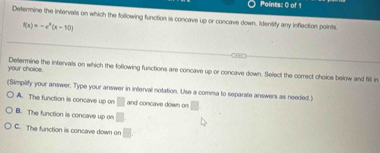 determine the intervals on which the following function is concave up or concave down. identify any inflection points. f(x)= -e^x(x - 10) determine the intervals on which the following functions are concave up or concave down. select the correct choice below and fill in your choice. (simplify your answer. type your answer in interval notation. use a comma to separate answers as needed.) a. the function is concave up on and concave down on. b. the function is concave up on. c. the function is concave down on.