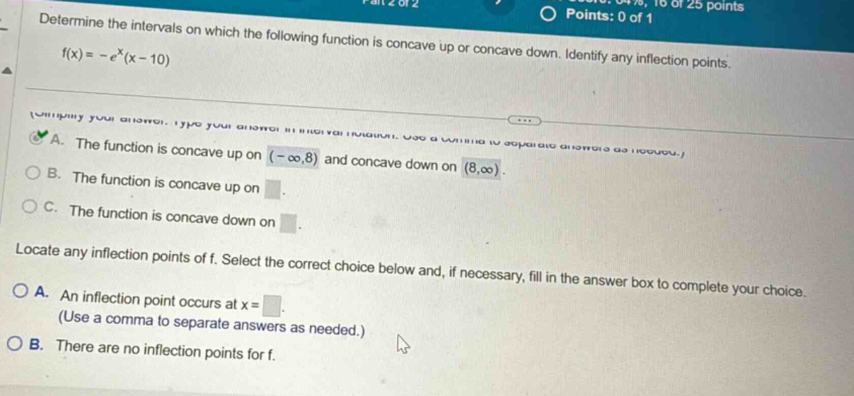determine the intervals on which the following function is concave up or concave down. identify any inflection points. f(x)= -e^x(x - 10) a. the function is concave up on (-∞,8) and concave down on (8,∞). b. the function is concave up on. c. the function is concave down on. locate any inflection points of f. select the correct choice below and, if necessary, fill in the answer box to complete your choice. a. an inflection point occurs at x=. (use a comma to separate answers as needed.) b. there are no inflection points for f.