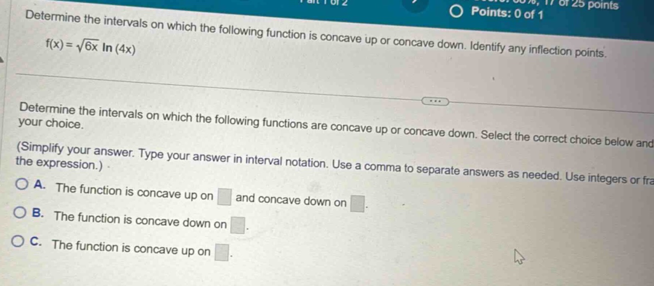 determine the intervals on which the following function is concave up or concave down. identify any inflection points. f(x)=√(6x) ln(4x) determine the intervals on which the following functions are concave up or concave down. select the correct choice below and your choice. (simplify your answer. type your answer in interval notation. use a comma to separate answers as needed. use integers or fra o a. the function is concave up on and concave down on. o b. the function is concave down on. o c. the function is concave up on.