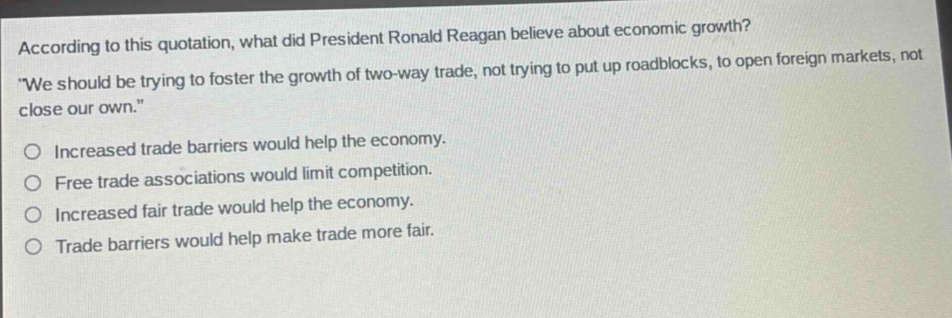 according to this quotation, what did president ronald reagan believe about economic growth? \we should be trying to foster the growth of two - way trade, not trying to put up roadblocks, to open foreign markets, not close our own.\ increased trade barriers would help the economy. free trade associations would limit competition. increased fair trade would help the economy. trade barriers would help make trade more fair.