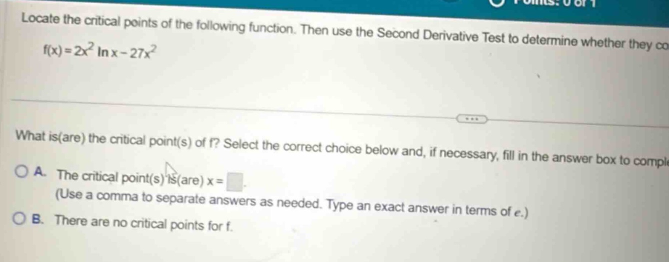 locate the critical points of the following function. then use the second derivative test to determine whether they co f(x)=2x² in x - 27x² what is(are) the critical point(s) of f? select the correct choice below and, if necessary, fill in the answer box to compl o a. the critical point(s) is(are) x = (use a comma to separate answers as needed. type an exact answer in terms of e.) o b. there are no critical points for f.