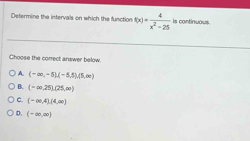 determine the intervals on which the function f(x) = 4 / (x^2 - 25) is continuous. choose the correct answer below. a. (-∞, -5),(-5,5),(5,∞) b. (-∞,25),(25,∞) c. (-∞,4),(4,∞) d. (-∞,∞)